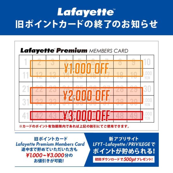 ・ 旧ポイントカードの終了のお知らせ ・ この度、Lafayette公式アプリがリニューアルして、ポイントカードがアプリに移行致します。 今までLafayette Premium Members Cardをご利用いただき誠にありがとうございます。 お持ちのLafayette Premium Members Cardのポイントは2020年3月6日を持ちまして貯めれなくなりますが、カードのポイント有効期限内であれば以下の割引にてご使用できます。 ・ 1~20ポイント保有　お会計額より1000円引き 21~40ポイント保有 お会計額より2000円引き 41~50ポイント保有　お会計額より3000円引き ・ 今後は新アプリLFYT – Lafayette/PRIVILEGEにて今までのようにポイントカードがご利用でき、さらにブランドや店舗の最新情報やお得なクーポン配信などを提供致しますので是非宜しくお願いいたします。 ・